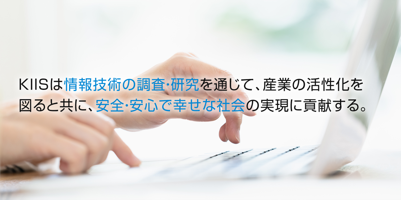 KIISは情報技術の調査・研究を通じて、産業の活性化を 図ると共に、安全・安心で幸せな社会の実現に貢献する。